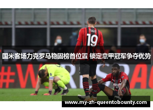 国米客场力克罗马稳固榜首位置 锁定意甲冠军争夺优势 国米客场力克罗马稳固榜首位置 锁定意甲冠军争夺优势