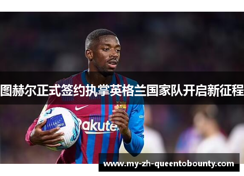 图赫尔正式签约执掌英格兰国家队开启新征程 图赫尔正式签约执掌英格兰国家队开启新征程