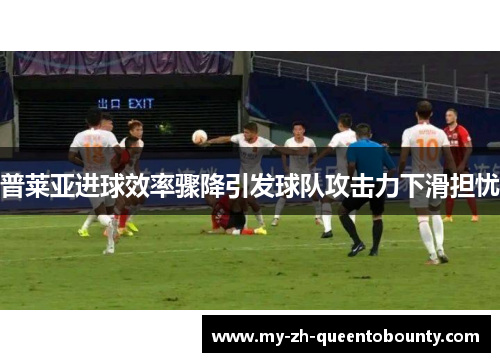 普莱亚进球效率骤降引发球队攻击力下滑担忧