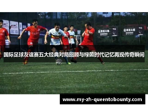 国际足球友谊赛五大经典对局回顾与绿茵时代记忆再现传奇瞬间 国际足球友谊赛五大经典对局回顾与绿茵时代记忆再现传奇瞬间
